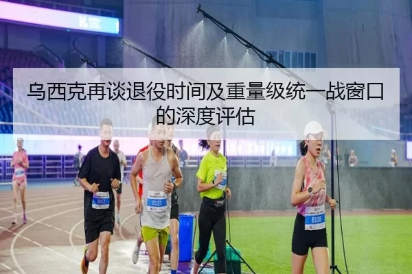 乌西克再谈退役时间及重量级统一战窗口的深度评估